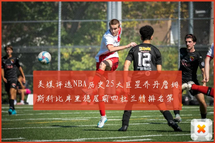 美媒评选NBA历史25大巨星乔丹詹姆斯科比库里稳居前四杜兰特排名第12引发热议