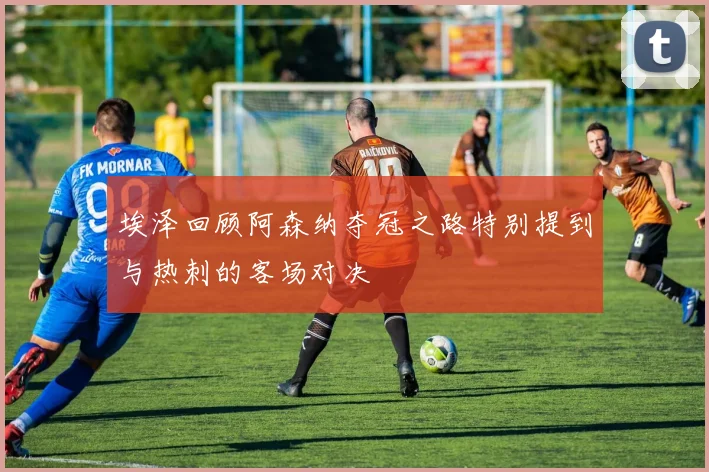 埃泽回顾阿森纳夺冠之路特别提到与热刺的客场对决