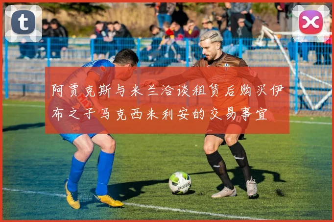 阿贾克斯与米兰洽谈租赁后购买伊布之子马克西米利安的交易事宜