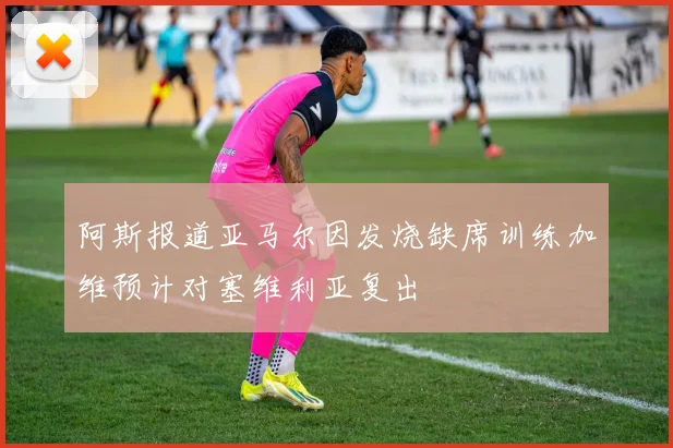 阿斯报道亚马尔因发烧缺席训练加维预计对塞维利亚复出