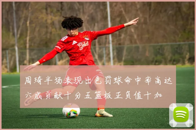 周琦半场表现出色罚球命中率高达六成贡献十分五篮板正负值十加