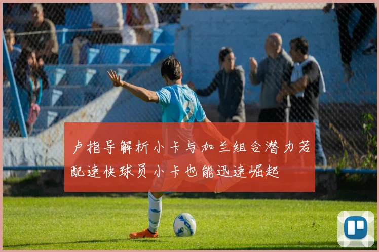 卢指导解析小卡与加兰组合潜力若配速快球员小卡也能迅速崛起