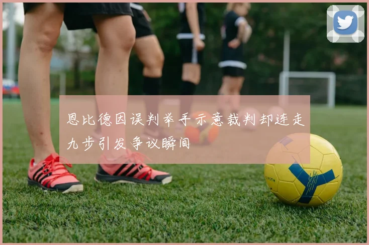 恩比德因误判举手示意裁判却连走九步引发争议瞬间