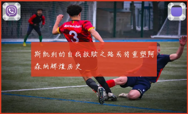 斯凯利的自我救赎之路或将重塑阿森纳辉煌历史
