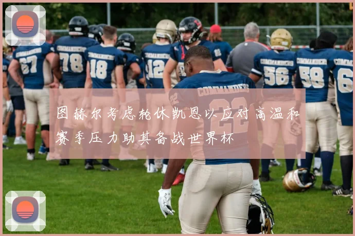 图赫尔考虑轮休凯恩以应对高温和赛季压力助其备战世界杯