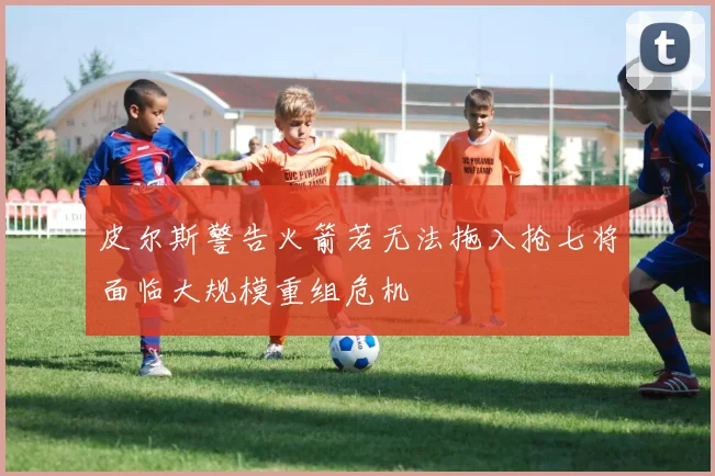 皮尔斯警告火箭若无法拖入抢七将面临大规模重组危机