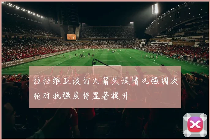拉拉维亚谈打火箭失误情况强调次轮对抗强度将显著提升