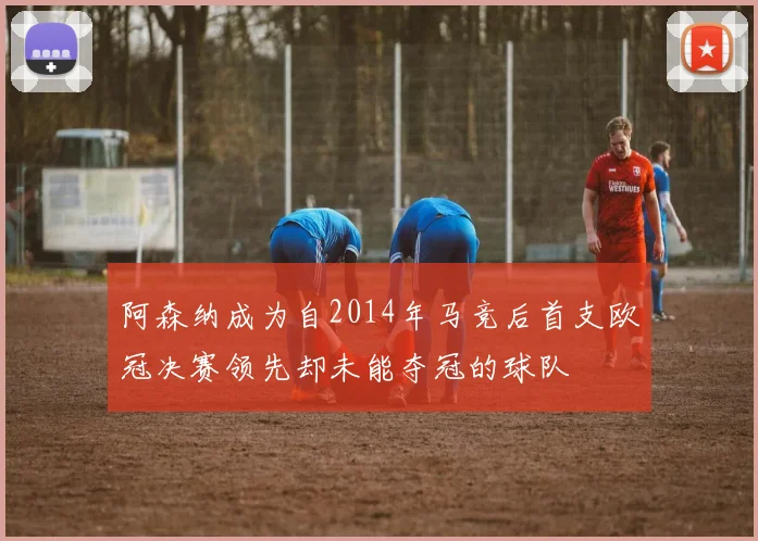 阿森纳成为自2014年马竞后首支欧冠决赛领先却未能夺冠的球队