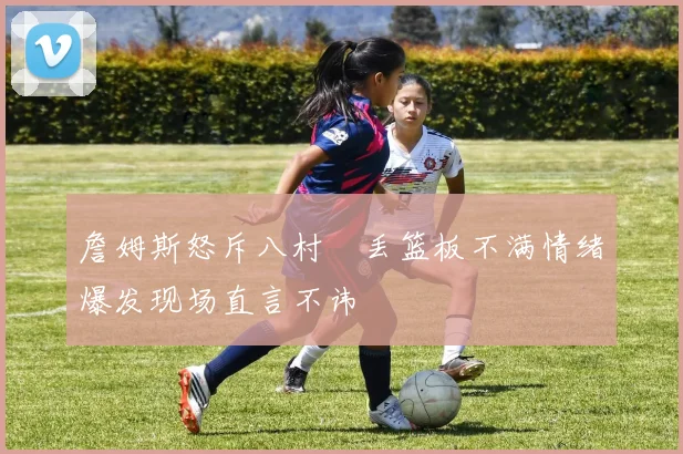 詹姆斯怒斥八村塁丢篮板不满情绪爆发现场直言不讳