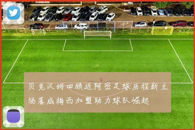 贝克汉姆回顾迈阿密足球历程新主场落成梅西加盟助力球队崛起