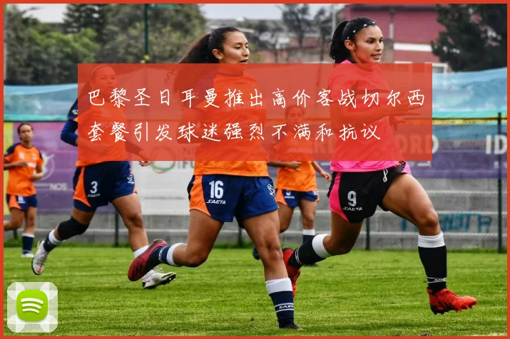 巴黎圣日耳曼推出高价客战切尔西套餐引发球迷强烈不满和抗议
