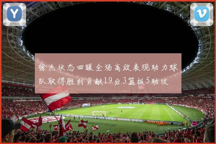 徐杰状态回暖全场高效表现助力球队取得胜利贡献19分3篮板5助攻