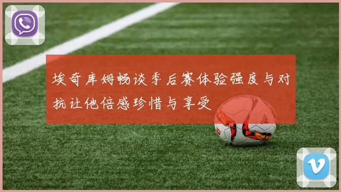 埃奇库姆畅谈季后赛体验强度与对抗让他倍感珍惜与享受