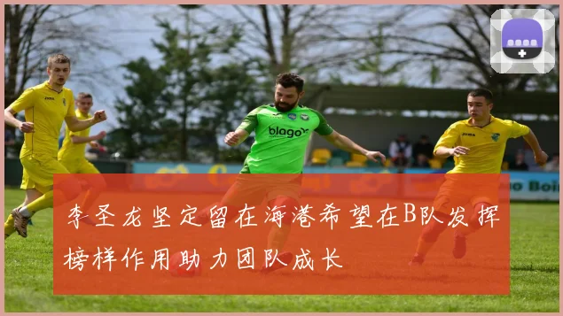 李圣龙坚定留在海港希望在B队发挥榜样作用助力团队成长