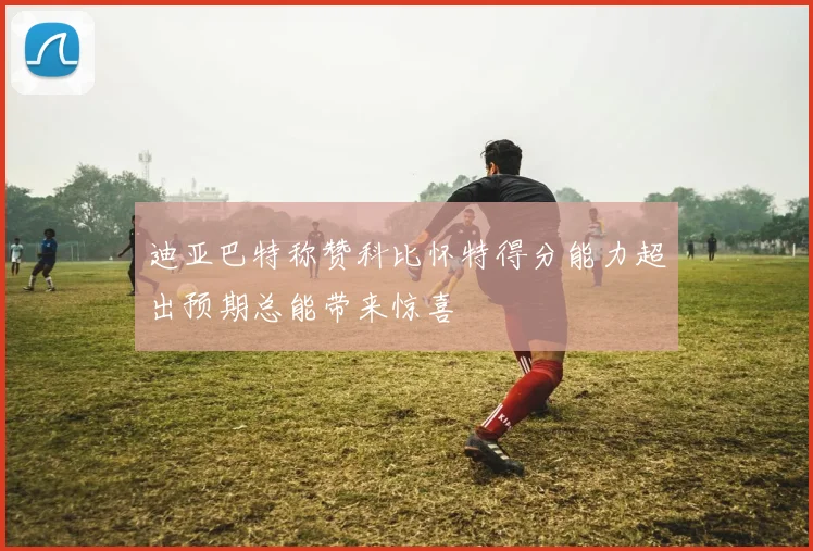 迪亚巴特称赞科比怀特得分能力超出预期总能带来惊喜