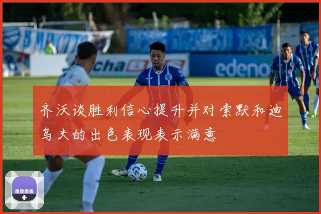 齐沃谈胜利信心提升并对索默和迪乌夫的出色表现表示满意