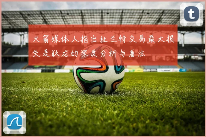 火箭媒体人指出杜兰特交易最大损失是狄龙的深度分析与看法