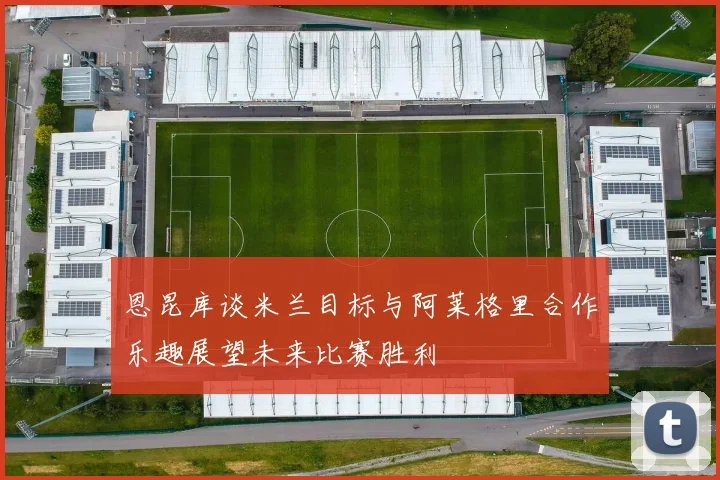 恩昆库谈米兰目标与阿莱格里合作乐趣展望未来比赛胜利
