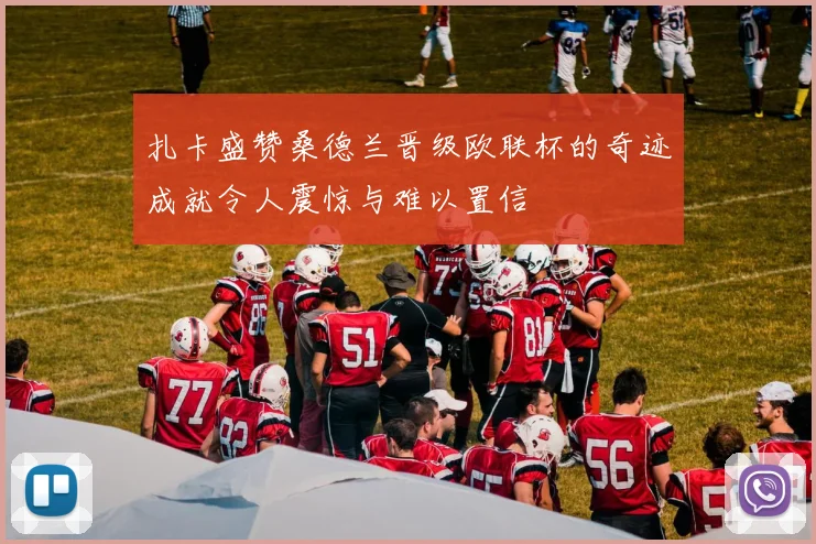 扎卡盛赞桑德兰晋级欧联杯的奇迹成就令人震惊与难以置信