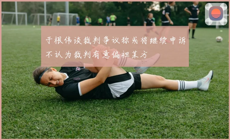 于根伟谈裁判争议称或将继续申诉不认为裁判有意偏袒某方