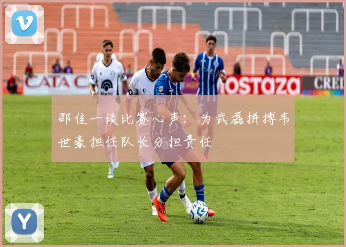 邵佳一谈比赛心声：为武磊拼搏韦世豪担任队长分担责任