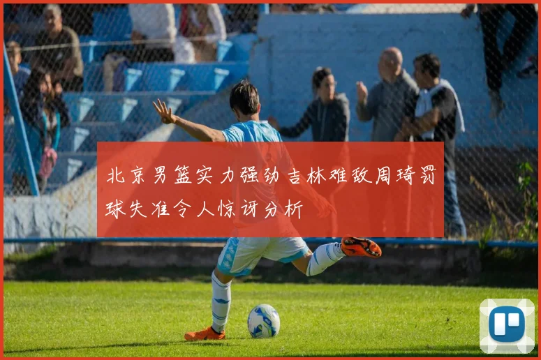 北京男篮实力强劲吉林难敌周琦罚球失准令人惊讶分析