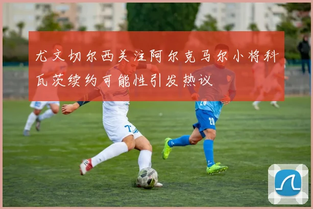 尤文切尔西关注阿尔克马尔小将科瓦茨续约可能性引发热议