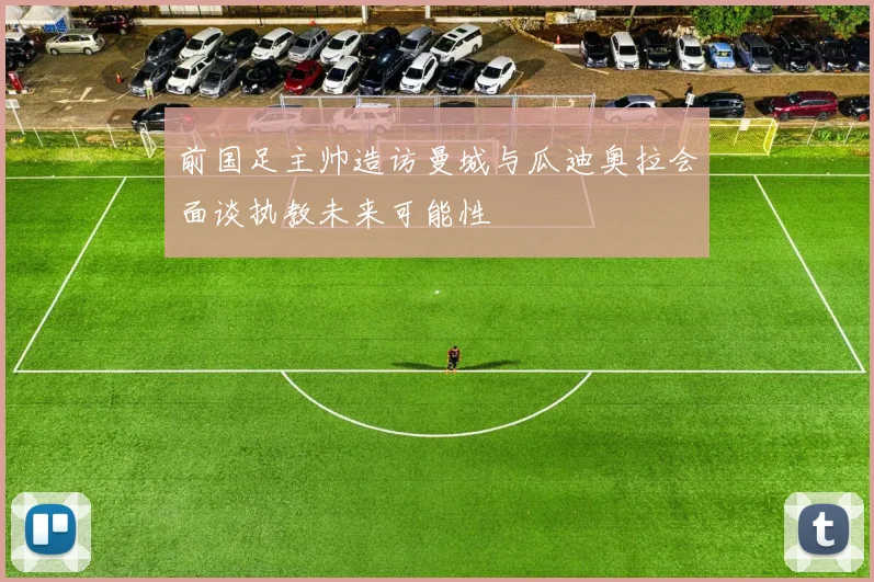 前国足主帅造访曼城与瓜迪奥拉会面谈执教未来可能性