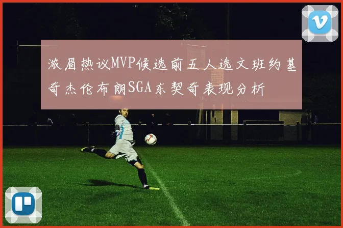 浓眉热议MVP候选前五人选文班约基奇杰伦布朗SGA东契奇表现分析