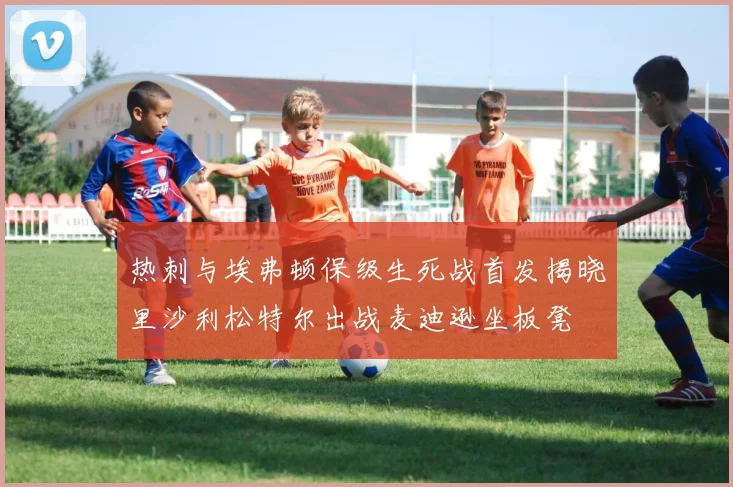 热刺与埃弗顿保级生死战首发揭晓里沙利松特尔出战麦迪逊坐板凳