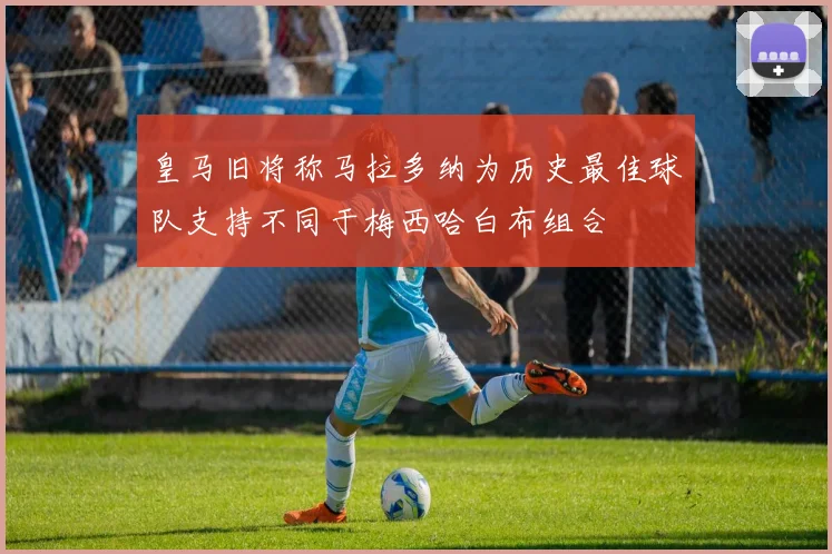 皇马旧将称马拉多纳为历史最佳球队支持不同于梅西哈白布组合