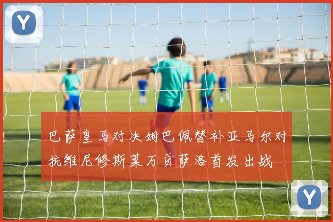 巴萨皇马对决姆巴佩替补亚马尔对抗维尼修斯莱万贡萨洛首发出战